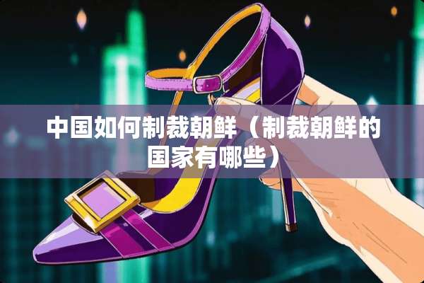 中国如何制裁朝鲜(制裁朝鲜的国家有哪些) 中国如何制裁朝鲜(制裁朝鲜的国家有哪些)