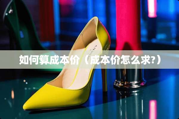 如何算成本价(成本价怎么求?) 如何算成本价(成本价怎么求?)