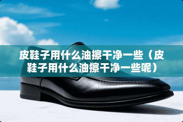 皮鞋子用什么油擦干净一些(皮鞋子用什么油擦干净一些呢) 皮鞋子用什么油擦干净一些(皮鞋子用什么油擦干净一些呢)