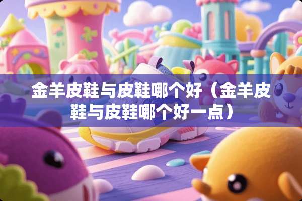 金羊皮鞋与皮鞋哪个好(金羊皮鞋与皮鞋哪个好一点) 金羊皮鞋与皮鞋哪个好(金羊皮鞋与皮鞋哪个好一点)