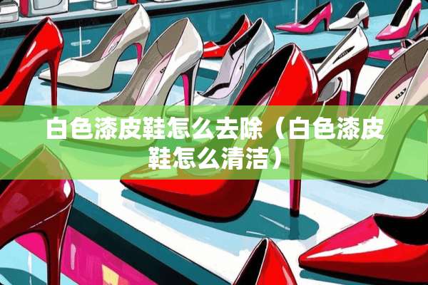 白色漆皮鞋怎么去除(白色漆皮鞋怎么清洁) 白色漆皮鞋怎么去除(白色漆皮鞋怎么清洁)