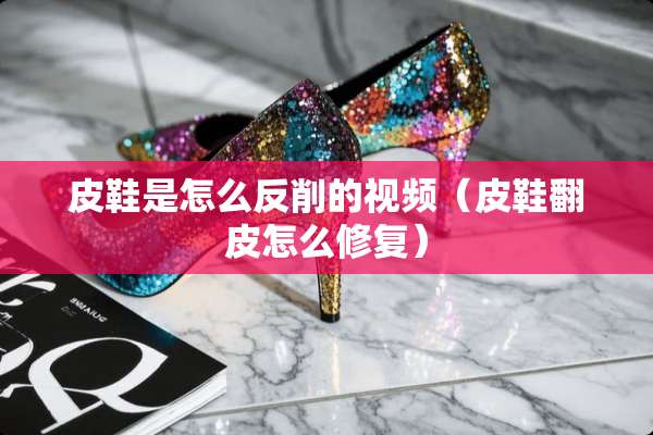 皮鞋是怎么反削的视频(皮鞋翻皮怎么修复) 皮鞋是怎么反削的视频(皮鞋翻皮怎么修复)