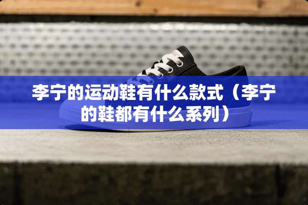李宁的运动鞋有什么款式(李宁的鞋都有什么系列) 李宁的运动鞋有什么款式(李宁的鞋都有什么系列)