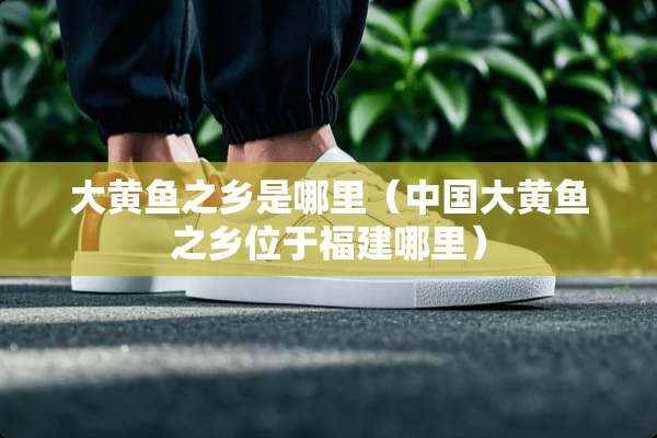 大黄鱼之乡是哪里(中国大黄鱼之乡位于福建哪里) 大黄鱼之乡是哪里(中国大黄鱼之乡位于福建哪里)