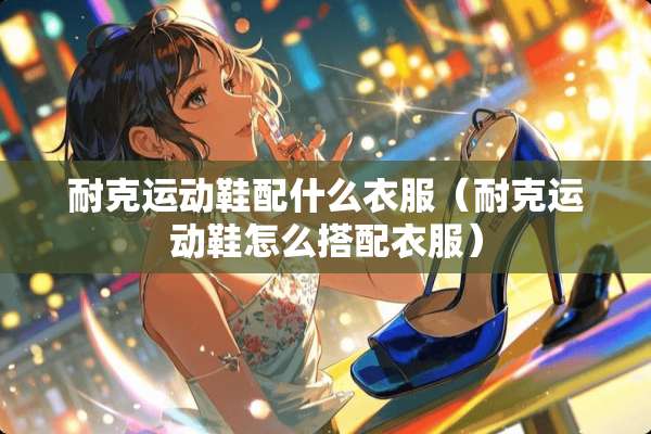 耐克运动鞋配什么衣服(耐克运动鞋怎么搭配衣服) 耐克运动鞋配什么衣服(耐克运动鞋怎么搭配衣服)