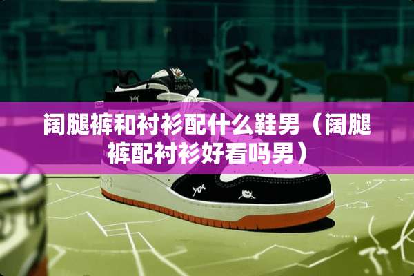 阔腿裤和衬衫配什么鞋男(阔腿裤配衬衫好看吗男) 阔腿裤和衬衫配什么鞋男(阔腿裤配衬衫好看吗男)