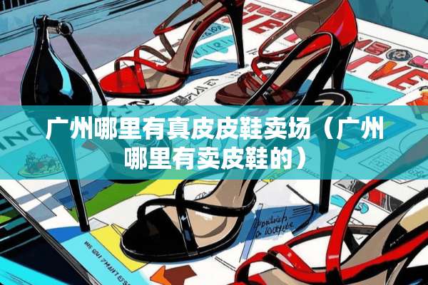 广州哪里有真皮皮鞋卖场(广州哪里有卖皮鞋的) 广州哪里有真皮皮鞋卖场(广州哪里有卖皮鞋的)