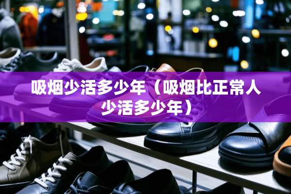 吸烟少活多少年(吸烟比正常人少活多少年) 吸烟少活多少年(吸烟比正常人少活多少年)