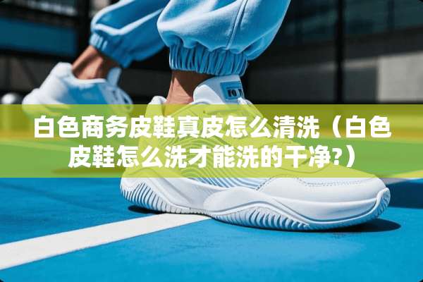 白色商务皮鞋真皮怎么清洗(白色皮鞋怎么洗才能洗的干净?) 白色商务皮鞋真皮怎么清洗(白色皮鞋怎么洗才能洗的干净?)