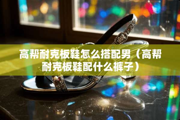 高帮耐克板鞋怎么搭配男(高帮耐克板鞋配什么裤子) 高帮耐克板鞋怎么搭配男(高帮耐克板鞋配什么裤子)