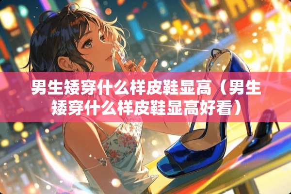 男生矮穿什么样皮鞋显高(男生矮穿什么样皮鞋显高好看) 男生矮穿什么样皮鞋显高(男生矮穿什么样皮鞋显高好看)