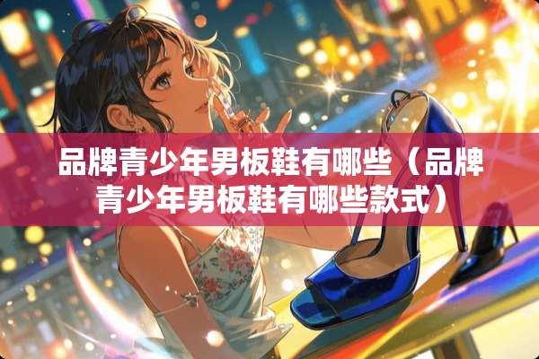 品牌青少年男板鞋有哪些(品牌青少年男板鞋有哪些款式) 品牌青少年男板鞋有哪些(品牌青少年男板鞋有哪些款式)