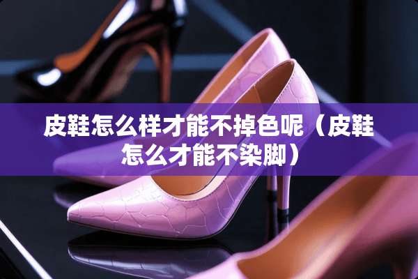 皮鞋怎么样才能不掉色呢(皮鞋怎么才能不染脚) 皮鞋怎么样才能不掉色呢(皮鞋怎么才能不染脚)