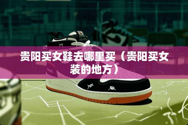 贵阳买女鞋去哪里买(贵阳买女装的地方) 贵阳买女鞋去哪里买(贵阳买女装的地方)