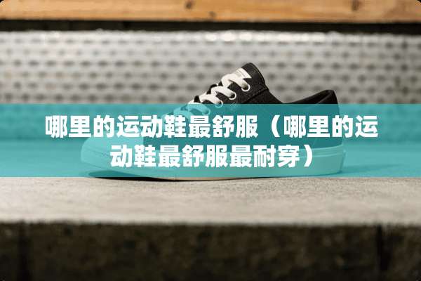 哪里的运动鞋最舒服(哪里的运动鞋最舒服最耐穿) 哪里的运动鞋最舒服(哪里的运动鞋最舒服最耐穿)