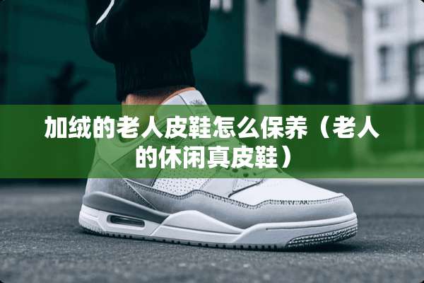 加绒的老**鞋怎么保养(老人的休闲真皮鞋) 加绒的老**鞋怎么保养(老人的休闲真皮鞋)