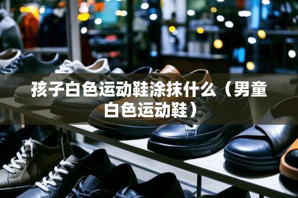 孩子白色运动鞋涂抹什么(男童白色运动鞋) 孩子白色运动鞋涂抹什么(男童白色运动鞋)
