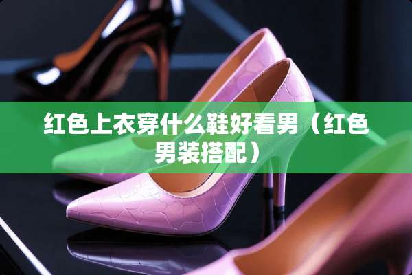 红色上衣穿什么鞋好看男(红色男装搭配) 红色上衣穿什么鞋好看男(红色男装搭配)