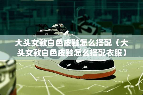 大头女款白色皮鞋怎么搭配(大头女款白色皮鞋怎么搭配衣服) 大头女款白色皮鞋怎么搭配(大头女款白色皮鞋怎么搭配衣服)