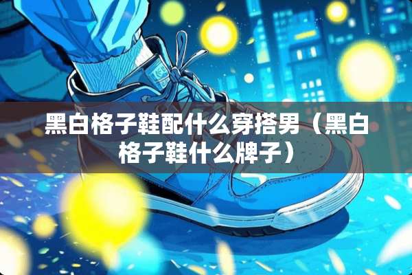 黑白格子鞋配什么穿搭男(黑白格子鞋什么牌子) 黑白格子鞋配什么穿搭男(黑白格子鞋什么牌子)