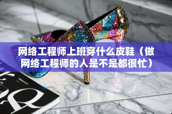 网络工程师上班穿什么皮鞋(做网络工程师的人是不是都很忙) 网络工程师上班穿什么皮鞋(做网络工程师的人是不是都很忙)