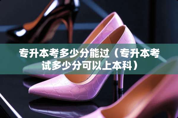 专升本考多少分能过(专升本考试多少分可以上本科) 专升本考多少分能过(专升本考试多少分可以上本科)