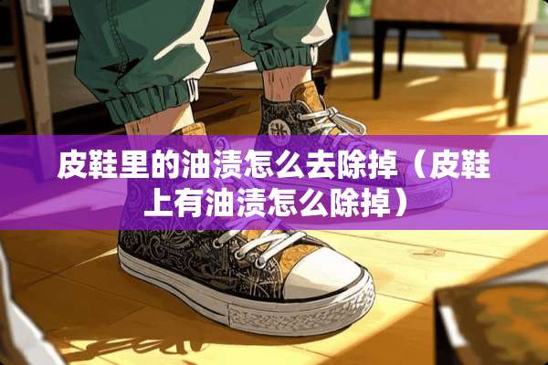 皮鞋里的油渍怎么去除掉(皮鞋上有油渍怎么除掉) 皮鞋里的油渍怎么去除掉(皮鞋上有油渍怎么除掉)
