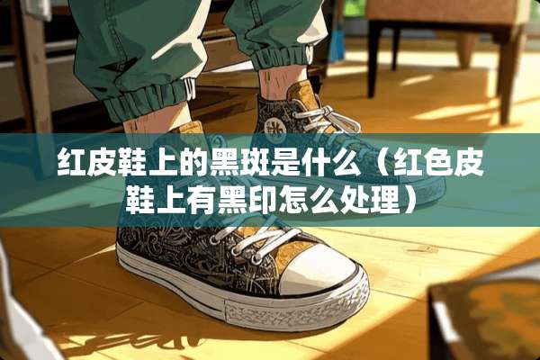 红皮鞋上的黑斑是什么(红色皮鞋上有黑印怎么处理) 红皮鞋上的黑斑是什么(红色皮鞋上有黑印怎么处理)