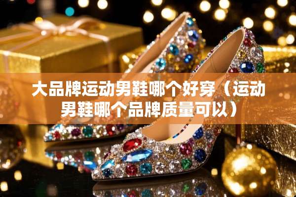 大品牌运动男鞋哪个好穿(运动男鞋哪个品牌质量可以) 大品牌运动男鞋哪个好穿(运动男鞋哪个品牌质量可以)