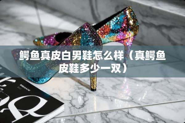 鳄鱼真皮白男鞋怎么样(真鳄鱼皮鞋多少一双) 鳄鱼真皮白男鞋怎么样(真鳄鱼皮鞋多少一双)
