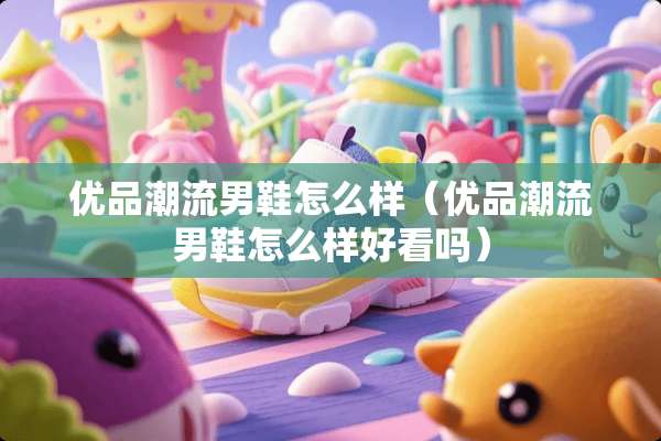 优品潮流男鞋怎么样(优品潮流男鞋怎么样好看吗) 优品潮流男鞋怎么样(优品潮流男鞋怎么样好看吗)