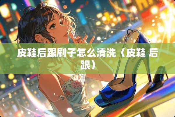 皮鞋后跟刷子怎么清洗(皮鞋 后跟) 皮鞋后跟刷子怎么清洗(皮鞋 后跟)