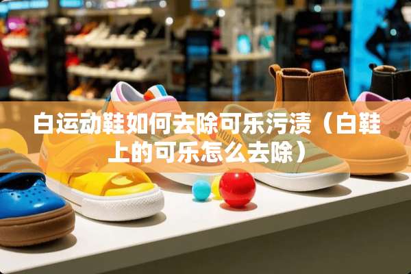 白运动鞋如何去除可乐污渍(白鞋上的可乐怎么去除) 白运动鞋如何去除可乐污渍(白鞋上的可乐怎么去除)