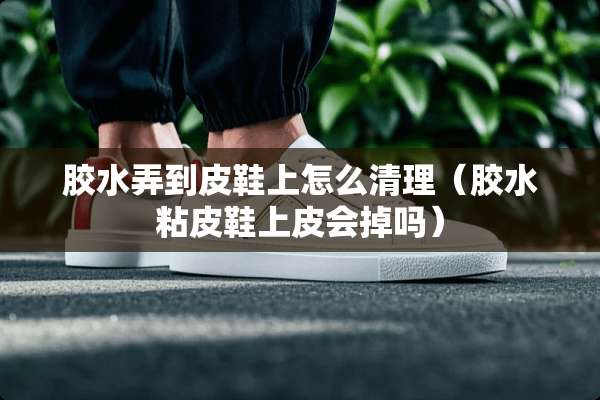 胶水弄到皮鞋上怎么清理(胶水粘皮鞋上皮会掉吗) 胶水弄到皮鞋上怎么清理(胶水粘皮鞋上皮会掉吗)