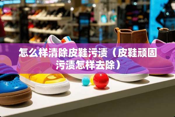 怎么样清除皮鞋污渍(皮鞋顽固污渍怎样去除) 怎么样清除皮鞋污渍(皮鞋顽固污渍怎样去除)