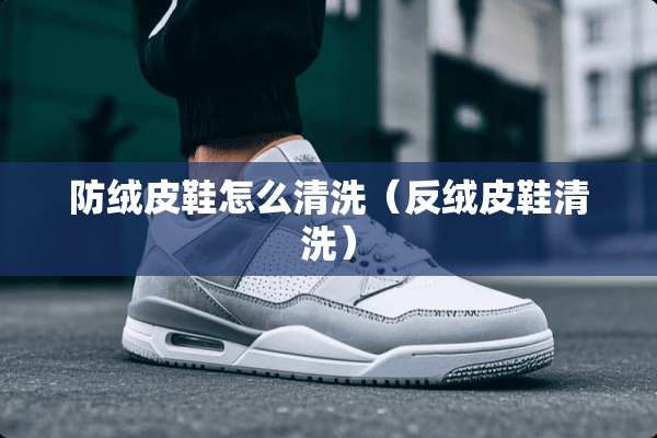 防绒皮鞋怎么清洗(反绒皮鞋清洗) 防绒皮鞋怎么清洗(反绒皮鞋清洗)