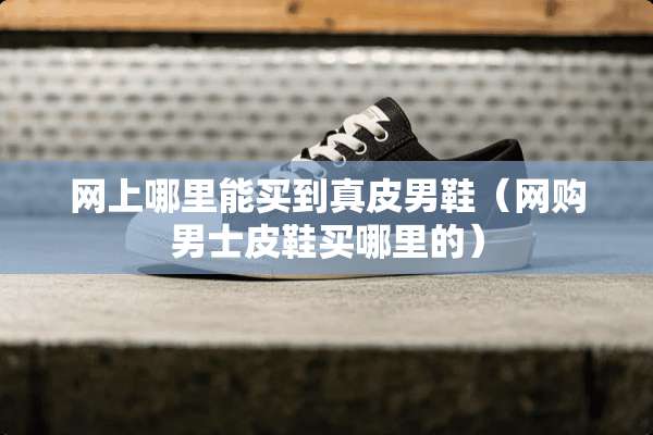 网上哪里能买到真皮男鞋(网购男士皮鞋买哪里的) 网上哪里能买到真皮男鞋(网购男士皮鞋买哪里的)