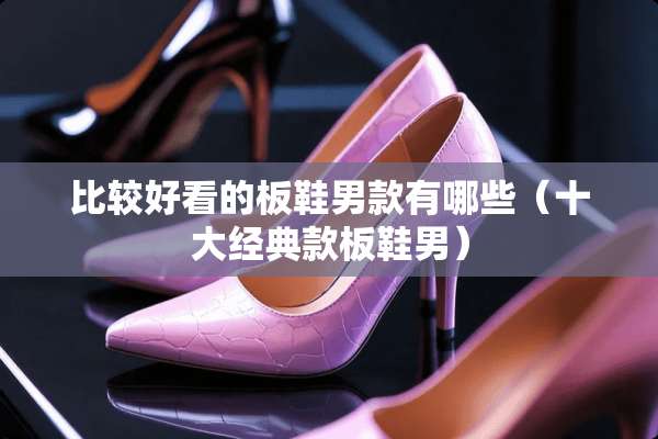 比较好看的板鞋男款有哪些(十大经典款板鞋男) 比较好看的板鞋男款有哪些(十大经典款板鞋男)