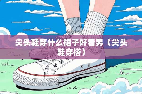 尖头鞋穿什么裙子好看男(尖头鞋穿搭) 尖头鞋穿什么裙子好看男(尖头鞋穿搭)