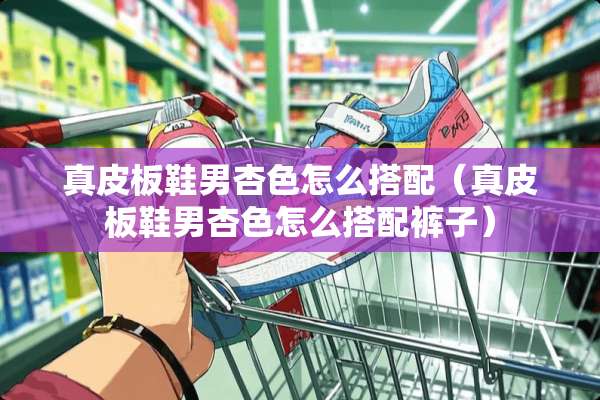 真皮板鞋男杏色怎么搭配（真皮板鞋男杏色怎么搭配裤子）