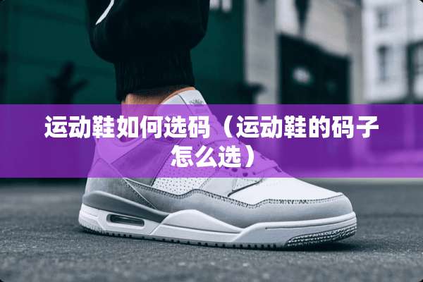运动鞋如何选码(运动鞋的码子怎么选) 运动鞋如何选码(运动鞋的码子怎么选)