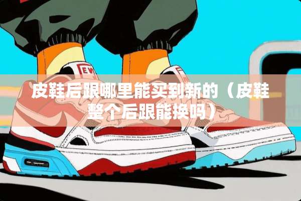 皮鞋后跟哪里能买到新的（皮鞋整个后跟能换吗）
