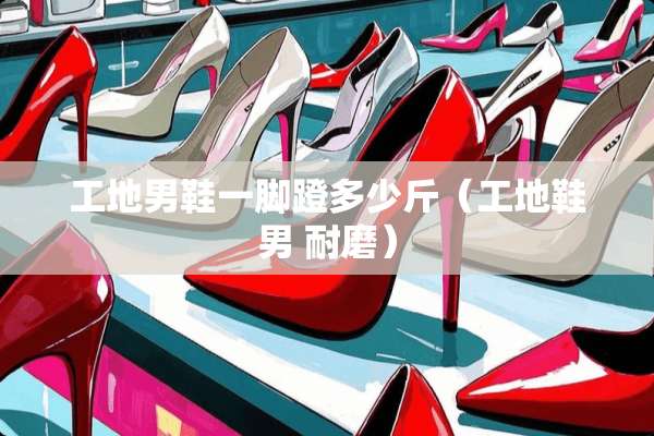 工地男鞋一脚蹬多少斤（工地鞋男 耐磨）