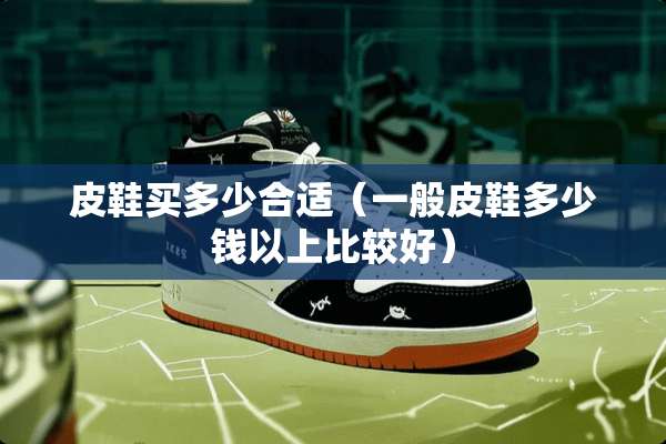 皮鞋买多少合适（一般皮鞋多少钱以上比较好）