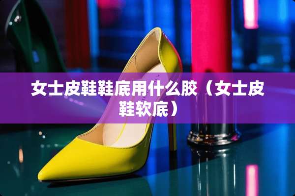 女士皮鞋鞋底用什么胶(女士皮鞋软底) 女士皮鞋鞋底用什么胶(女士皮鞋软底)