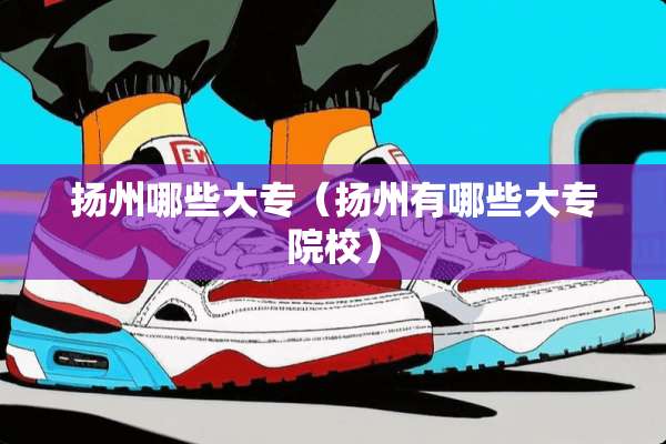 扬州哪些大专(扬州有哪些大专院校) 扬州哪些大专(扬州有哪些大专院校)