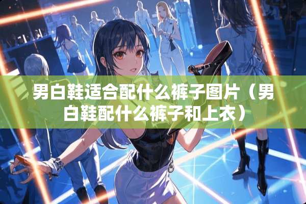 男白鞋适合配什么裤子图片(男白鞋配什么裤子和上衣) 男白鞋适合配什么裤子图片(男白鞋配什么裤子和上衣)