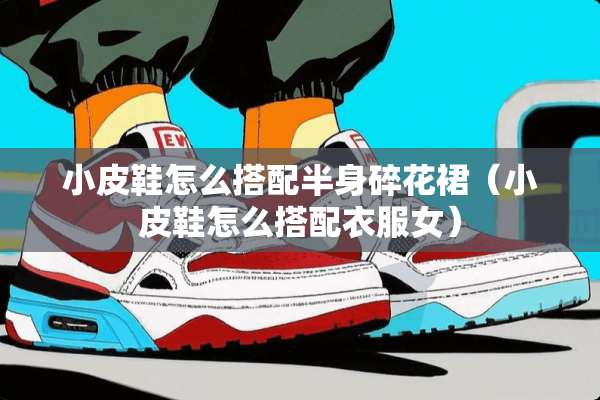 小皮鞋怎么搭配半身碎花裙(小皮鞋怎么搭配衣服女) 小皮鞋怎么搭配半身碎花裙(小皮鞋怎么搭配衣服女)