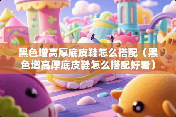 黑色增高厚底皮鞋怎么搭配(黑色增高厚底皮鞋怎么搭配好看) 黑色增高厚底皮鞋怎么搭配(黑色增高厚底皮鞋怎么搭配好看)