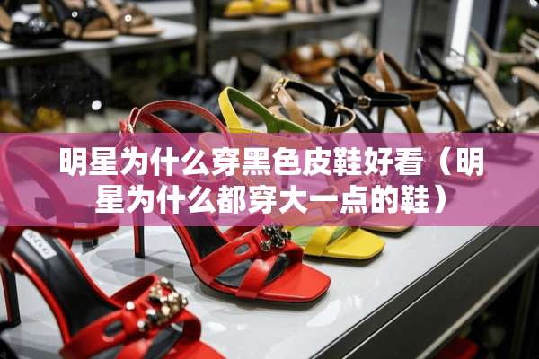 明星为什么穿黑色皮鞋好看(明星为什么都穿大一点的鞋) 明星为什么穿黑色皮鞋好看(明星为什么都穿大一点的鞋)